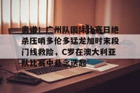 离谱！广州队国际比赛日绝杀压哨多伦多猛龙加时末段门线救险，C罗在澳大利亚队比赛中悬念迭起的简单介绍